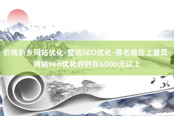 价钱新乡网站优化-整站SEO优化-排名稳定上首页-网站seo优化时时在6000元以上