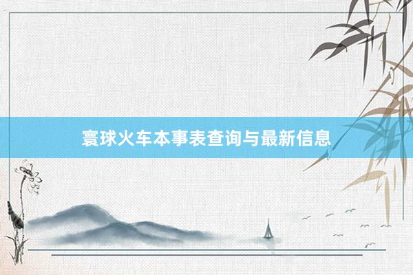 寰球火车本事表查询与最新信息